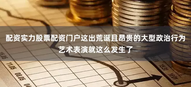 配资实力股票配资门户这出荒诞且昂贵的大型政治行为艺术表演就这么发生了