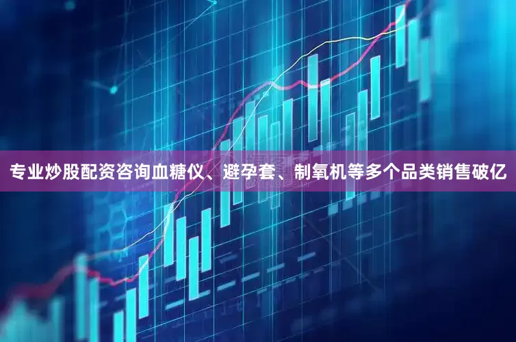 专业炒股配资咨询血糖仪、避孕套、制氧机等多个品类销售破亿
