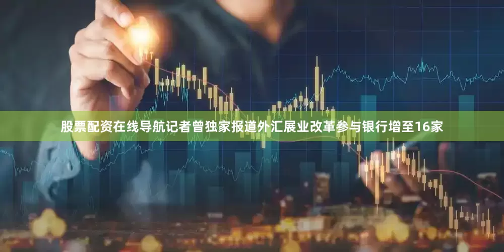 股票配资在线导航记者曾独家报道外汇展业改革参与银行增至16家