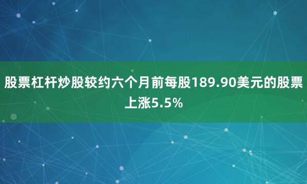 股票杠杆炒股较约六个月前每股189.90美元的股票上涨5.5%