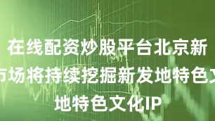 在线配资炒股平台北京新发地市场将持续挖掘新发地特色文化IP